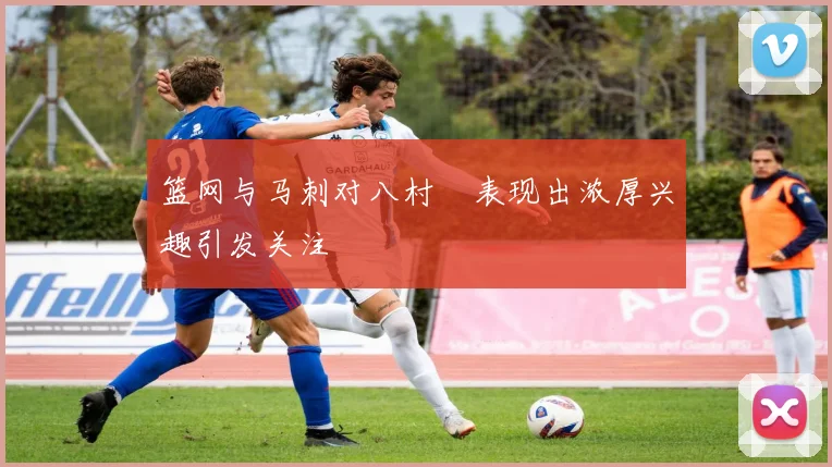 篮网与马刺对八村塁表现出浓厚兴趣引发关注
