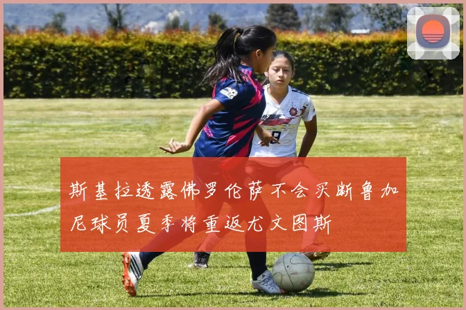 斯基拉透露佛罗伦萨不会买断鲁加尼球员夏季将重返尤文图斯