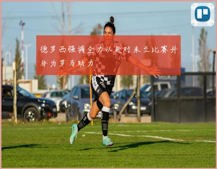 德罗西强调全力以赴对米兰比赛并非为罗马助力