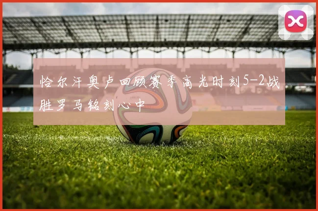 恰尔汗奥卢回顾赛季高光时刻5-2战胜罗马铭刻心中