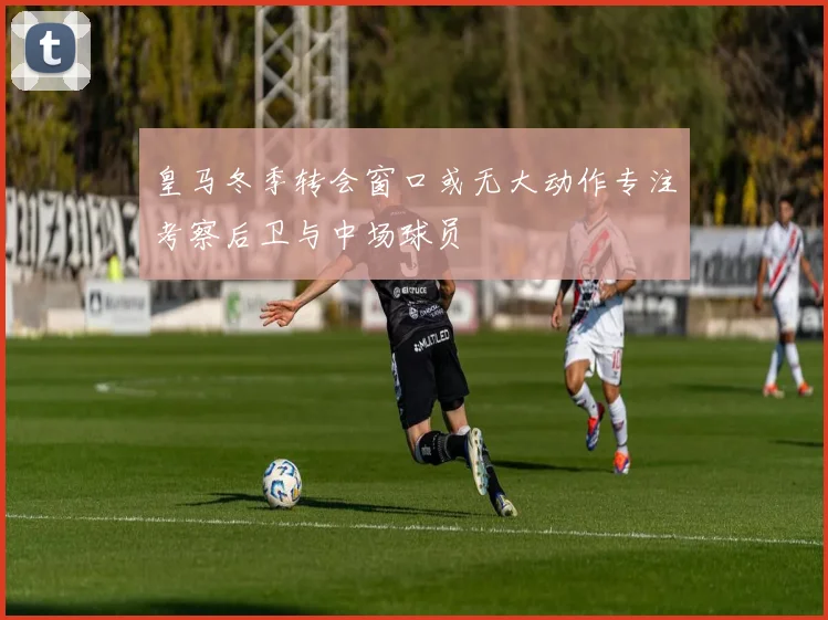 皇马冬季转会窗口或无大动作专注考察后卫与中场球员