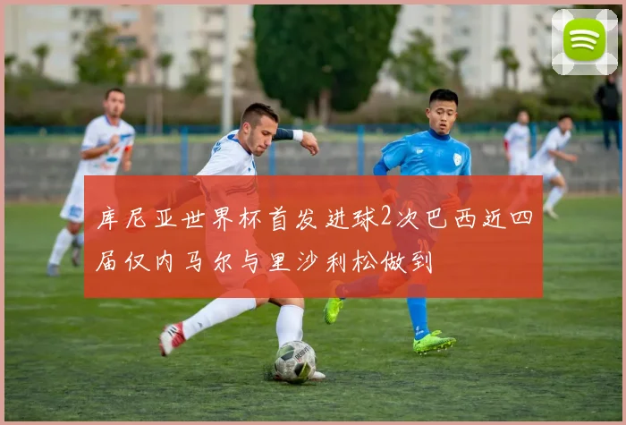 库尼亚世界杯首发进球2次巴西近四届仅内马尔与里沙利松做到