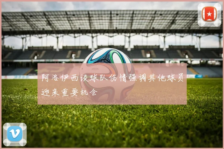 阿洛伊西谈球队伤情强调其他球员迎来重要机会