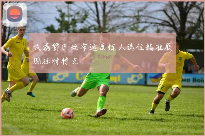 武磊赞巴坎布速度惊人选位精准展现独特特点