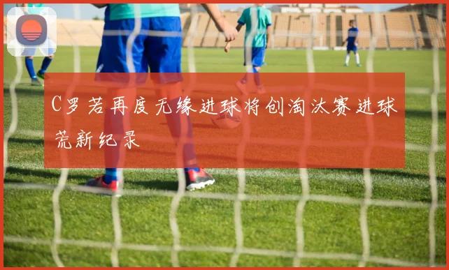 C罗若再度无缘进球将创淘汰赛进球荒新纪录