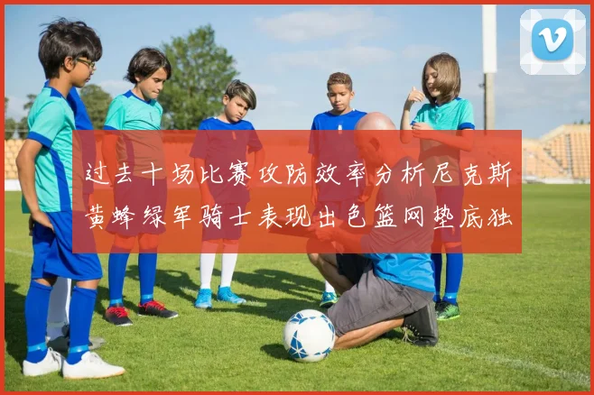 过去十场比赛攻防效率分析尼克斯黄蜂绿军骑士表现出色篮网垫底独占鳌头