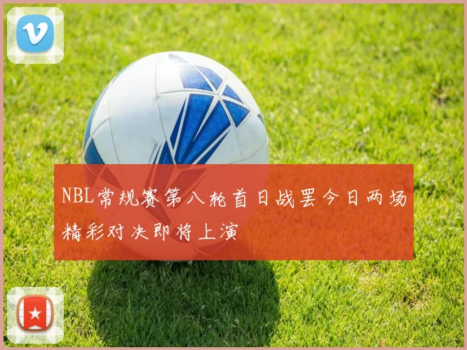 NBL常规赛第八轮首日战罢今日两场精彩对决即将上演
