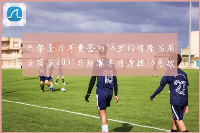 巴黎圣日耳曼签约18岁门将隆戈尼合同至2031年新赛季将身披16号战袍