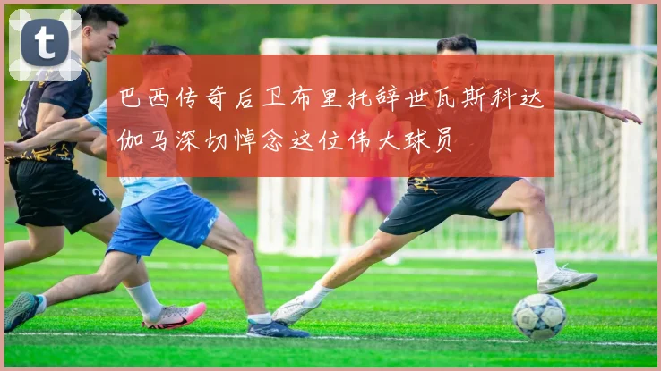 巴西传奇后卫布里托辞世瓦斯科达伽马深切悼念这位伟大球员