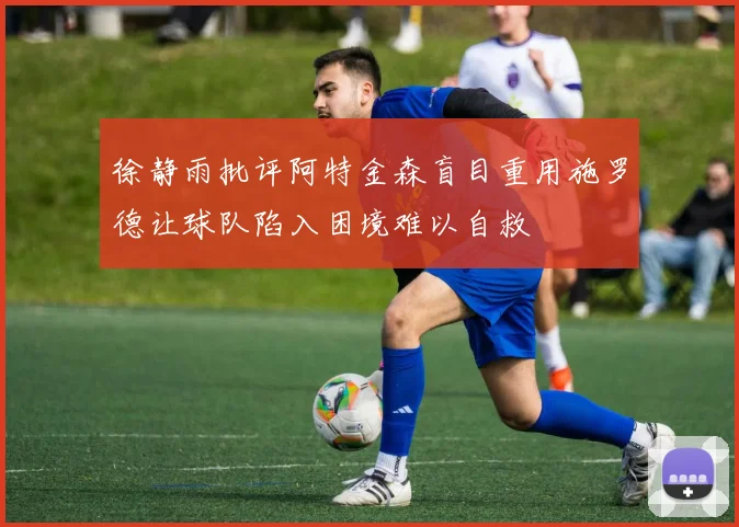 徐静雨批评阿特金森盲目重用施罗德让球队陷入困境难以自救