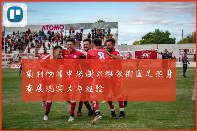 前利物浦中场谢尔维领衔国足热身赛展现实力与经验