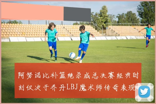 阿努诺比补篮绝杀成总决赛经典时刻仅次于乔丹LBJ魔术师传奇表现