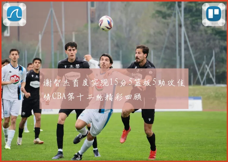 谢智杰首度实现15分5篮板5助攻佳绩CBA第十二轮精彩回顾