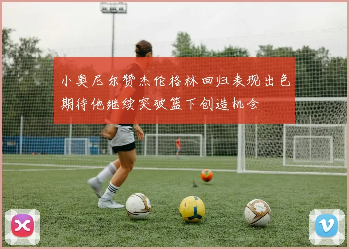 小奥尼尔赞杰伦格林回归表现出色期待他继续突破篮下创造机会