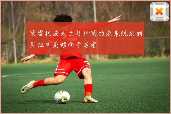 莫雷托谈米兰与科莫的未来规划利贝拉里更倾向于后者