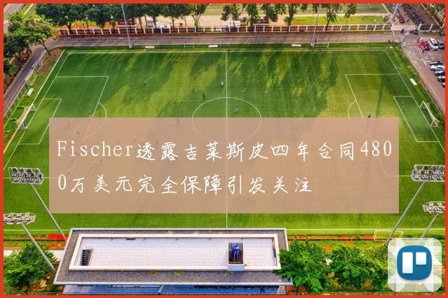 Fischer透露吉莱斯皮四年合同4800万美元完全保障引发关注