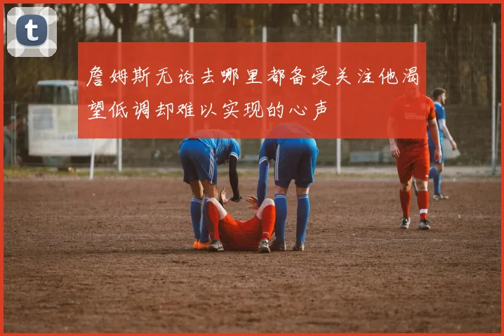 詹姆斯无论去哪里都备受关注他渴望低调却难以实现的心声