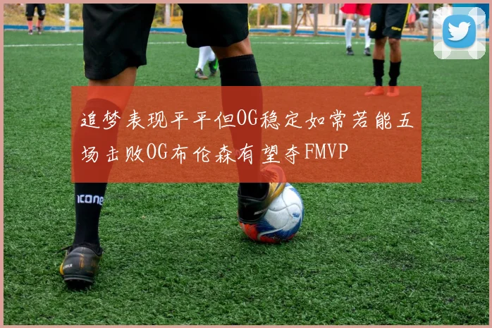 追梦表现平平但OG稳定如常若能五场击败OG布伦森有望夺FMVP