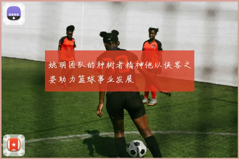 姚明团队的种树者精神他以侠客之姿助力篮球事业发展