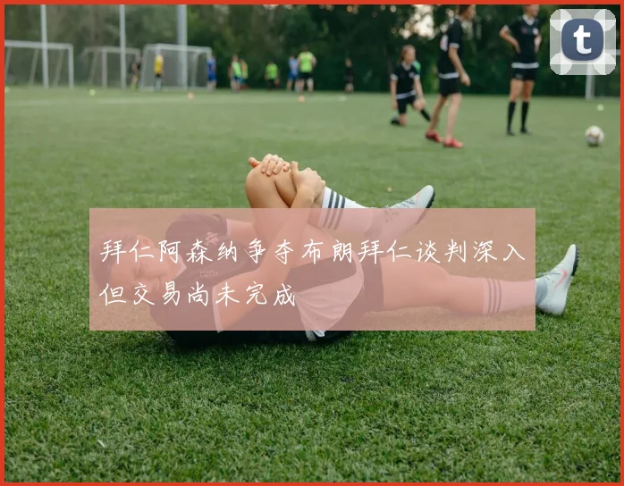 拜仁阿森纳争夺布朗拜仁谈判深入但交易尚未完成