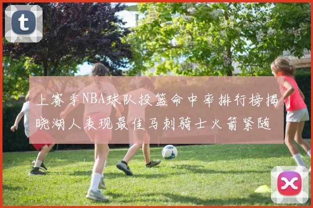 上赛季NBA球队投篮命中率排行榜揭晓湖人表现最佳马刺骑士火箭紧随其后