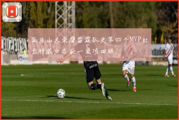 亚历山大荣膺雷霆队史第四个MVP杜兰特威少各获一奖项回顾