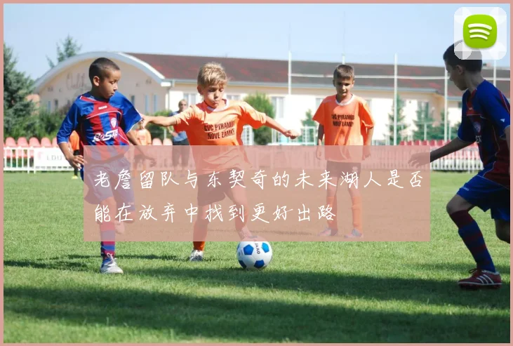 老詹留队与东契奇的未来湖人是否能在放弃中找到更好出路